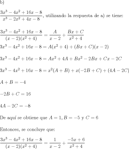 TEX: \noindent b)\\<br />\\<br />$\dfrac{3x^3-4x^2+16x-8}{x^3-2x^2+4x-8}$, utilizando la respuesta de a) se tiene:\\<br />\\<br />\\<br />$\dfrac{3x^3-4x^2+16x-8}{(x-2)(x^2+4)}=\dfrac{A}{x-2}+\dfrac{Bx+C}{x^2+4}$\\<br />\\<br />$3x^3-4x^2+16x-8=A(x^2+4)+(Bx+C)(x-2)$\\<br />\\<br />$3x^3-4x^2+16x-8=Ax^2+4A+Bx^2-2Bx+Cx-2C$\\<br />\\<br />$3x^3-4x^2+16x-8=x^2(A+B)+x(-2B+C)+(4A-2C)$\\<br />\\<br />$A+B=-4$\\<br />\\<br />$-2B+C=16$\\<br />\\<br />$4A-2C=-8$\\<br />\\<br />De aqu se obtiene que $A= 1, B=-5$ y $C=6$\\<br />\\<br />Entonces, se concluye que:\\<br />\\<br />$\dfrac{3x^3-4x^2+16x-8}{(x-2)(x^2+4)}=\dfrac{1}{x-2}+\dfrac{-5x+6}{x^2+4}$