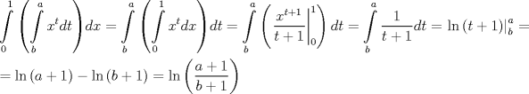 TEX: \[<br />\begin{gathered}<br />  \int\limits_0^1 {\left( {\int\limits_b^a {x^t dt} } \right)} dx = \int\limits_b^a {\left( {\int\limits_0^1 {x^t dx} } \right)} dt = \int\limits_b^a {\left( {\left. {\frac{{x^{t + 1} }}<br />{{t + 1}}} \right|_0^1 } \right)dt}  = \int\limits_b^a {\frac{1}<br />{{t + 1}}dt}  = \left. {\ln \left( {t + 1} \right)} \right|_b^a  =  \hfill \\<br />   = \ln \left( {a + 1} \right) - \ln \left( {b + 1} \right) = \ln \left( {\frac{{a + 1}}<br />{{b + 1}}} \right) \hfill \\ <br />\end{gathered} <br />\]