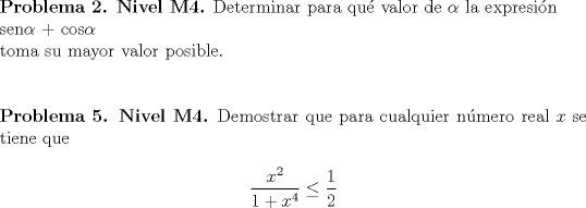 TEX: \noindent \textbf{Problema 2. Nivel M4.} Determinar para qu\'e valor de $\alpha$ la expresi\'on\\<br /> sen$\alpha$ + cos$\alpha$ \\<br />toma su mayor valor posible.\\<br />\\<br /><br />\noindent \textbf{Problema 5. Nivel M4.} Demostrar que para cualquier n\'umero real $x$ se tiene que\\<br />$$\frac{x^2}{1+x^4}\le \frac{1}{2}$$