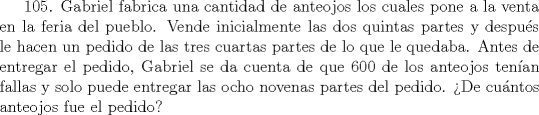 TEX: 105. Gabriel fabrica una cantidad de anteojos los cuales pone a la venta en la feria del pueblo. Vende inicialmente las dos quintas partes y despus le hacen un pedido de las tres cuartas partes de lo que le quedaba. Antes de entregar el pedido, Gabriel se da cuenta de que 600 de los anteojos tenan fallas y solo puede entregar las ocho novenas partes del pedido. De cuntos anteojos fue el pedido?  