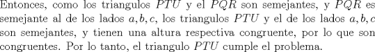 TEX: \noindent Entonces, como los triangulos $PTU$ y el $PQR$ son semejantes, y $PQR$ es semejante al de los lados $a,b,c$, los triangulos $PTU$ y el de los lados $a,b,c$ son semejantes, y tienen una altura respectiva congruente, por lo que son congruentes. Por lo tanto, el triangulo $PTU$ cumple el problema.  