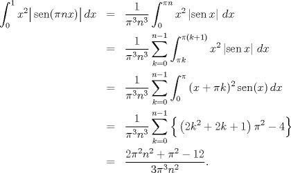 TEX: \begin{eqnarray*}<br />   \int_{0}^{1}{x^{2}\big| \operatorname{sen}(\pi nx) \big|\,dx}&=&\frac{1}{\pi ^{3}n^{3}}\int_{0}^{\pi n}{x^{2}\left| \operatorname{sen}x \right|\,dx} \\ <br /> & =&\frac{1}{\pi ^{3}n^{3}}\sum\limits_{k=0}^{n-1}{\int_{\pi k}^{\pi (k+1)}{x^{2}\left| \operatorname{sen}x \right|\,dx}} \\ <br /> & =&\frac{1}{\pi ^{3}n^{3}}\sum\limits_{k=0}^{n-1}{\int_{0}^{\pi }{(x+\pi k)^{2}\operatorname{sen}(x)\,dx}} \\ <br /> & =&\frac{1}{\pi ^{3}n^{3}}\sum\limits_{k=0}^{n-1}{\Big\{ \left( 2k^{2}+2k+1 \right)\pi ^{2}-4 \Big\}} \\ <br /> & =&\frac{2\pi ^{2}n^{2}+\pi ^{2}-12}{3\pi ^{3}n^{2}}.<br />\end{eqnarray*}