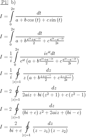 TEX: \[\begin{gathered}<br />  \left. {\underline {\, <br /> {{\text{P1}}} \,}}\! \right| {\text{  b)}} \hfill \\<br />  I = \int\limits_0^{2\pi } {\frac{{dt}}<br />{{a + b\cos \left( t \right) + c\sin \left( t \right)}}}  \hfill \\<br />  I = \int\limits_0^{2\pi } {\frac{{dt}}<br />{{a + b\frac{{{e^{it}} + {e^{ - it}}}}<br />{2} + c\frac{{{e^{it}} - {e^{ - it}}}}<br />{{2i}}}}}  \hfill \\<br />  I = \frac{1}<br />{i}\int\limits_0^{2\pi } {\frac{{i{e^{it}}dt}}<br />{{{e^{it}}\left( {a + b\frac{{{e^{it}} + {e^{ - it}}}}<br />{2} + c\frac{{{e^{it}} - {e^{ - it}}}}<br />{{2i}}} \right)}}}  \hfill \\<br />  I = \frac{1}<br />{i}\oint\limits_{\left| z \right| = 1} {\frac{{dz}}<br />{{z\left( {a + b\frac{{z + {z^{ - 1}}}}<br />{2} + c\frac{{z - {z^{ - 1}}}}<br />{{2i}}} \right)}}}  \hfill \\<br />  I = 2\oint\limits_{\left| z \right| = 1} {\frac{{dz}}<br />{{2aiz + bi\left( {{z^2} + 1} \right) + c\left( {{z^2} - 1} \right)}}}  \hfill \\<br />  I = 2\oint\limits_{\left| z \right| = 1} {\frac{{dz}}<br />{{\left( {bi + c} \right){z^2} + 2aiz + \left( {bi - c} \right)}}}  \hfill \\<br />  I = \frac{2}<br />{{bi + c}}\oint\limits_{\left| z \right| = 1} {\frac{{dz}}<br />{{\left( {z - {z_1}} \right)\left( {z - {z_2}} \right)}}}  \hfill \\ <br />\end{gathered} \]<br />