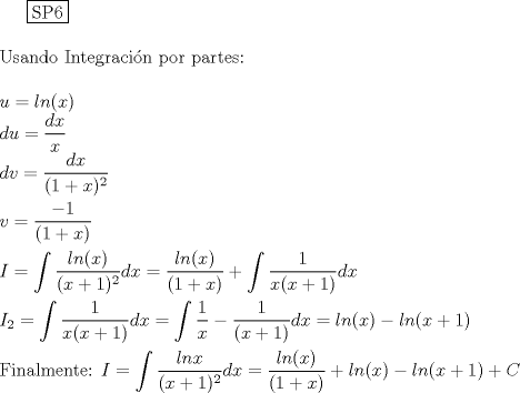 TEX: \noindent<br /><br />  \boxed{{\text{SP6}}} \hfill \\<br />\\<br />Usando Integracin por partes:\\<br />\\<br />$u=ln(x)$\\<br />$du=\dfrac{dx}{x}$\\<br />$dv=\dfrac{dx}{(1+x)^2}$\\<br />\\<br />$v=\dfrac{-1}{(1+x)}$\\<br />\\<br />$I=\displaystyle \int \dfrac{ln(x)}{(x+1)^2}dx=\dfrac{ln(x)}{(1+x)}+ \displaystyle \int \dfrac{1}{x(x+1)}dx$\\<br />\\<br />$I_{2}=\displaystyle \int \dfrac{1}{x(x+1)}dx=\int {\dfrac{1}{x}-\dfrac{1}{(x+1)} dx}=ln(x)-ln(x+1)$\\<br />\\<br />Finalmente:<br />$I=\displaystyle \int \dfrac{lnx}{(x+1)^2}dx=\dfrac{ln(x)}{(1+x)}+ln(x)-ln(x+1)+C$<br />