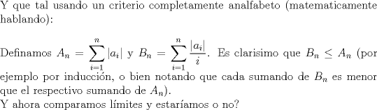 TEX: $ $\\<br />Y que tal usando un criterio completamente analfabeto (matematicamente hablando):\\<br />$ $\\<br />Definamos $\displaystyle A_{n}=\sum_{i=1}^{n}|a_{i}|$ y $\displaystyle B_{n}=\sum_{i=1}^{n}\dfrac{|a_{i}|}{i}$. Es clarisimo que $B_{n}\leq A_{n}$ (por ejemplo por inducci\'on, o bien notando que cada sumando de $B_{n}$ es menor que el respectivo sumando de $A_{n}$).\\<br />Y ahora comparamos l\'imites y estar\'iamos o no?