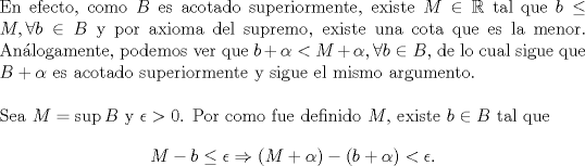 TEX: \noindent En efecto, como $B$ es acotado superiormente, existe $M\in\mathbb{R}$ tal que $b\leq M,\forall b\in B$ y por axioma del supremo, existe una cota que es la menor. Anlogamente, podemos ver que $b+\alpha<M+\alpha,\forall b\in B$, de lo cual sigue que $B+\alpha$ es acotado superiormente y sigue el mismo argumento.\\<br />\\<br />Sea $M=\sup B$ y $\epsilon>0$. Por como fue definido $M$, existe $b\in B$ tal que<br />\[M-b\leq \epsilon\Rightarrow \left(M+\alpha\right)-\left(b+\alpha\right)<\epsilon.\]<br /> 