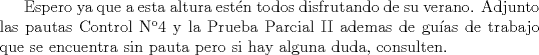 TEX: Espero ya que a esta altura estn todos disfrutando de su verano.<br />       Adjunto las pautas Control N4 y la Prueba Parcial II ademas de guas de <br />       trabajo que se encuentra sin pauta pero si hay alguna duda, consulten.<br />