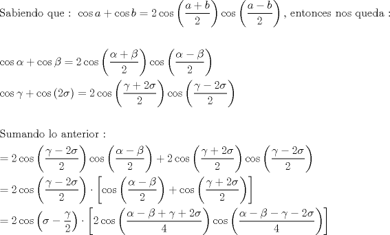 TEX: % MathType!MTEF!2!1!+-<br />% feaagaart1ev2aaatCvAUfeBSjuyZL2yd9gzLbvyNv2CaerbuLwBLn<br />% hiov2DGi1BTfMBaeXatLxBI9gBaerbd9wDYLwzYbItLDharqqtubsr<br />% 4rNCHbGeaGqiVu0Je9sqqrpepC0xbbL8F4rqqrFfpeea0xe9Lq-Jc9<br />% vqaqpepm0xbba9pwe9Q8fs0-yqaqpepae9pg0FirpepeKkFr0xfr-x<br />% fr-xb9adbaqaaeGaciGaaiaabeqaamaabaabaaGceaqabeaacaqGtb<br />% GaaeyyaiaabkgacaqGPbGaaeyzaiaab6gacaqGKbGaae4Baiaabcca<br />% caqGXbGaaeyDaiaabwgacaqGGaGaaeOoaiaabccacaqGGaGaci4yai<br />% aac+gacaGGZbGaamyyaiabgUcaRiGacogacaGGVbGaai4Caiaadkga<br />% cqGH9aqpcaaIYaGaci4yaiaac+gacaGGZbWaaeWaaeaadaWcaaqaai<br />% aadggacqGHRaWkcaWGIbaabaGaaGOmaaaaaiaawIcacaGLPaaaciGG<br />% JbGaai4BaiaacohadaqadaqaamaalaaabaGaamyyaiabgkHiTiaadk<br />% gaaeaacaaIYaaaaaGaayjkaiaawMcaaiaabYcacaqGGaGaaeyzaiaa<br />% b6gacaqG0bGaae4Baiaab6gacaqGJbGaaeyzaiaabohacaqGGaGaae<br />% OBaiaab+gacaqGZbGaaeiiaiaabghacaqG1bGaaeyzaiaabsgacaqG<br />% HbGaaeiiaiaabQdaaeaaaeaaciGGJbGaai4BaiaacohacqaHXoqycq<br />% GHRaWkciGGJbGaai4BaiaacohacqaHYoGycqGH9aqpcaaIYaGaci4y<br />% aiaac+gacaGGZbWaaeWaaeaadaWcaaqaaiabeg7aHjabgUcaRiabek<br />% 7aIbqaaiaaikdaaaaacaGLOaGaayzkaaGaci4yaiaac+gacaGGZbWa<br />% aeWaaeaadaWcaaqaaiabeg7aHjabgkHiTiabek7aIbqaaiaaikdaaa<br />% aacaGLOaGaayzkaaaabaGaci4yaiaac+gacaGGZbGaeq4SdCMaey4k<br />% aSIaci4yaiaac+gacaGGZbWaaeWaaeaacaaIYaGaeq4WdmhacaGLOa<br />% GaayzkaaGaeyypa0JaaGOmaiGacogacaGGVbGaai4CamaabmaabaWa<br />% aSaaaeaacqaHZoWzcqGHRaWkcaaIYaGaeq4WdmhabaGaaGOmaaaaai<br />% aawIcacaGLPaaaciGGJbGaai4BaiaacohadaqadaqaamaalaaabaGa<br />% eq4SdCMaeyOeI0IaaGOmaiabeo8aZbqaaiaaikdaaaaacaGLOaGaay<br />% zkaaaabaaabaGaae4uaiaabwhacaqGTbGaaeyyaiaab6gacaqGKbGa<br />% ae4BaiaabccacaqGSbGaae4BaiaabccacaqGHbGaaeOBaiaabshaca<br />% qGLbGaaeOCaiaabMgacaqGVbGaaeOCaiaabccacaqG6aaabaGaeyyp<br />% a0JaaGOmaiGacogacaGGVbGaai4CamaabmaabaWaaSaaaeaacqaHZo<br />% WzcqGHsislcaaIYaGaeq4WdmhabaGaaGOmaaaaaiaawIcacaGLPaaa<br />% ciGGJbGaai4BaiaacohadaqadaqaamaalaaabaGaeqySdeMaeyOeI0<br />% IaeqOSdigabaGaaGOmaaaaaiaawIcacaGLPaaacqGHRaWkcaaIYaGa<br />% ci4yaiaac+gacaGGZbWaaeWaaeaadaWcaaqaaiabeo7aNjabgUcaRi<br />% aaikdacqaHdpWCaeaacaaIYaaaaaGaayjkaiaawMcaaiGacogacaGG<br />% VbGaai4CamaabmaabaWaaSaaaeaacqaHZoWzcqGHsislcaaIYaGaeq<br />% 4WdmhabaGaaGOmaaaaaiaawIcacaGLPaaaaeaacqGH9aqpcaaIYaGa<br />% ci4yaiaac+gacaGGZbWaaeWaaeaadaWcaaqaaiabeo7aNjabgkHiTi<br />% aaikdacqaHdpWCaeaacaaIYaaaaaGaayjkaiaawMcaaiabgwSixpaa<br />% dmaabaGaci4yaiaac+gacaGGZbWaaeWaaeaadaWcaaqaaiabeg7aHj<br />% abgkHiTiabek7aIbqaaiaaikdaaaaacaGLOaGaayzkaaGaey4kaSIa<br />% ci4yaiaac+gacaGGZbWaaeWaaeaadaWcaaqaaiabeo7aNjabgUcaRi<br />% aaikdacqaHdpWCaeaacaaIYaaaaaGaayjkaiaawMcaaaGaay5waiaa<br />% w2faaaqaaiabg2da9iaaikdaciGGJbGaai4Baiaacohadaqadaqaai<br />% abeo8aZjabgkHiTmaalaaabaGaeq4SdCgabaGaaGOmaaaaaiaawIca<br />% caGLPaaacqGHflY1daWadaqaaiaaikdaciGGJbGaai4Baiaacohada<br />% qadaqaamaalaaabaGaeqySdeMaeyOeI0IaeqOSdiMaey4kaSIaeq4S<br />% dCMaey4kaSIaaGOmaiabeo8aZbqaaiaaisdaaaaacaGLOaGaayzkaa<br />% Gaci4yaiaac+gacaGGZbWaaeWaaeaadaWcaaqaaiabeg7aHjabgkHi<br />% Tiabek7aIjabgkHiTiabeo7aNjabgkHiTiaaikdacqaHdpWCaeaaca<br />% aI0aaaaaGaayjkaiaawMcaaaGaay5waiaaw2faaaaaaa!41D4!<br />\[<br />\begin{gathered}<br />  {\text{Sabiendo que :  }}\cos a + \cos b = 2\cos \left( {\frac{{a + b}}<br />{2}} \right)\cos \left( {\frac{{a - b}}<br />{2}} \right){\text{, entonces nos queda :}} \hfill \\<br />   \hfill \\<br />  \cos \alpha  + \cos \beta  = 2\cos \left( {\frac{{\alpha  + \beta }}<br />{2}} \right)\cos \left( {\frac{{\alpha  - \beta }}<br />{2}} \right) \hfill \\<br />  \cos \gamma  + \cos \left( {2\sigma } \right) = 2\cos \left( {\frac{{\gamma  + 2\sigma }}<br />{2}} \right)\cos \left( {\frac{{\gamma  - 2\sigma }}<br />{2}} \right) \hfill \\<br />   \hfill \\<br />  {\text{Sumando lo anterior :}} \hfill \\<br />   = 2\cos \left( {\frac{{\gamma  - 2\sigma }}<br />{2}} \right)\cos \left( {\frac{{\alpha  - \beta }}<br />{2}} \right) + 2\cos \left( {\frac{{\gamma  + 2\sigma }}<br />{2}} \right)\cos \left( {\frac{{\gamma  - 2\sigma }}<br />{2}} \right) \hfill \\<br />   = 2\cos \left( {\frac{{\gamma  - 2\sigma }}<br />{2}} \right) \cdot \left[ {\cos \left( {\frac{{\alpha  - \beta }}<br />{2}} \right) + \cos \left( {\frac{{\gamma  + 2\sigma }}<br />{2}} \right)} \right] \hfill \\<br />   = 2\cos \left( {\sigma  - \frac{\gamma }<br />{2}} \right) \cdot \left[ {2\cos \left( {\frac{{\alpha  - \beta  + \gamma  + 2\sigma }}<br />{4}} \right)\cos \left( {\frac{{\alpha  - \beta  - \gamma  - 2\sigma }}<br />{4}} \right)} \right] \hfill \\ <br />\end{gathered} <br />\]