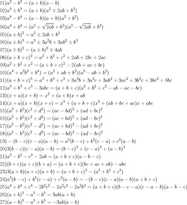 TEX: \[<br />\begin{gathered}<br />  01)a^2  - b^2  = (a + b)(a - b){\text{    }} \hfill \\<br />  02)a^3  \pm b^3  = (a + b)(a^2  \mp 2ab + b^2 ){\text{   }} \hfill \\<br />  03)a^4  - b^4  = (a - b)(a + b)(a^2  + b^2 ) \hfill \\<br />  04)a^4  + b^4  = (a^2  + \sqrt {2ab}  + b^2 )(a^2  - \sqrt {2ab}  + b^2 ){\text{ }} \hfill \\<br />  05)(a \pm b)^2  = a^2  \pm 2ab + b^2 {\text{      }} \hfill \\<br />  06)(a \pm b)^3  = a^3  \pm 3a^2 b + 3ab^2  \pm b^3 {\text{ }} \hfill \\<br />  07)(a \mp b)^2  = (a \pm b)^2  \mp 4ab \hfill \\<br />  08)(a + b + c)^2  = a^2  + b^2  + c^2  + 2ab + 2bc + 2ac{\text{    }} \hfill \\<br />  09)a^2  + b^2  + c^2  = (a + b + c)^2  - 2(ab + ac + bc) \hfill \\<br />  10)(a^4  + a^2 b^2  + b^4 ) = (a^2  + ab + b^2 )(a^2  - ab + b^2 ) \hfill \\<br />  11)(a + b + c)^3  = a^3  + b^3  + c^3  + 3a^2 b + 3a^2 c + 3ab^2  + 3ac^2  + 3b^2 c + 3bc^2  + 6bc \hfill \\<br />  12)a^3  + b^3  + c^3  - 3abc = (a + b + c)(a^2  + b^2  + c^2  - ab - ac - bc) \hfill \\<br />  13)(x + a)(x + b) = x^2  + (a + b)x + ab \hfill \\<br />  14)(x + a)(x + b)(x + c) = x^3  + (a + b + c)x^2  + (ab + bc + ac)x + abc \hfill \\<br />  15)(a^2  + b^2 )(c^2  + d^2 ) = (ac - bd)^2  + (ad + bc)^2  \hfill \\<br />  16)(a^2  + b^2 )(c^2  + d^2 ) = (ac + bd)^2  + (ad - bc)^2  \hfill \\<br />  17)(a^2  - b^2 )(c^2  - d^2 ) = (ac + bd)^2  - (ad + bc)^2  \hfill \\<br />  18)(a^2  - b^2 )(c^2  - d^2 ) = (ac - bd)^2  - (ad - bc)^2  \hfill \\<br />  19) - (b - c)(c - a)(a - b) = a^2 (b - c) + b^2 (c - a) + c^2 (a - b) \hfill \\<br />  20)3(b - c)(c - a)(a - b) = (b - c)^3  + (c - a)^3  + (a - b)^3  \hfill \\<br />  21)a^2  - b^2  - c^2  - 2ab = (a + b + c)(a - b - c) \hfill \\<br />  22)(b + c)(a + c)(b + a) = (a + b + c)(bc + ac + ab) - abc \hfill \\<br />  23)3(a + b)(a + c)(a + b) = (a + b + c)^3  - (a^3  + b^3  + c^3 ) \hfill \\<br />  24)a^3 (b - c) + b^3 (c - a) + c^3 (a - b) =  - (b - c)(c - a)(a - b)(a + b + c) \hfill \\<br />  25)a^4  + b^4  + c^4  - 2b^2 c^2  - 2a^2 c^2  - 2a^2 b^2  = (a + b + c)(b - c - a)(c - a - b)(a - b - c) \hfill \\<br />  26)(a + b)^3  - a^3  - b^3  = 3ab(a + b) \hfill \\<br />  27)(a - b)^3  - a^3  + b^3  =  - 3ab(a - b) \hfill \\ <br />\end{gathered} <br />\]