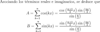 TEX: <br /><br />        Asociando los trminos reales e imaginarios, se deduce que<br />        \begin{align*}<br />            A = \sum_{k=1}^{n} \cos(kx) = \frac{  \cos\left(\frac{n+1}{2}x\right) \sin\left(\frac{nx}{2}\right)  }{ \sin\left(\frac{x}{2}\right)   } \\<br />            B = \sum_{k=1}^{n} \sin(kx) = \frac{  \sin\left(\frac{n+1}{2}x\right) \sin\left(\frac{nx}{2}\right)  }{ \sin\left(\frac{x}{2}\right)   }<br />        \end{align*}<br /><br />