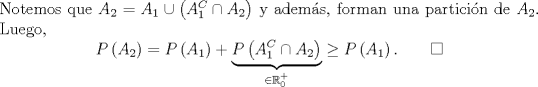 TEX: \noindent Notemos que $A_2=A_1\cup \left(A_1^C\cap A_2\right)$ y adems, forman una particin de $A_2$. Luego,<br />\[P\left(A_2\right)=P\left(A_1\right)+\underbrace{P\left(A_1^C\cap A_2\right)}_{\in\mathbb{R}^+_0}\geq P\left(A_1\right). \qquad \square\]