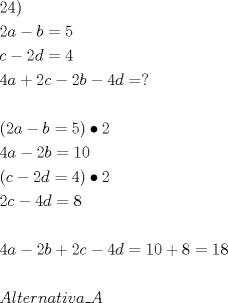 TEX: \[<br />\begin{gathered}<br />  24) \hfill \\<br />  2a - b = 5 \hfill \\<br />  c - 2d = 4 \hfill \\<br />  4a + 2c - 2b - 4d = ? \hfill \\<br />   \hfill \\<br />  \left( {2a - b = 5} \right) \bullet 2 \hfill \\<br />  4a - 2b = 10 \hfill \\<br />  \left( {c - 2d = 4} \right) \bullet 2 \hfill \\<br />  2c - 4d = 8 \hfill \\<br />   \hfill \\<br />  4a - 2b + 2c - 4d = 10 + 8 = 18 \hfill \\<br />   \hfill \\<br />  Alternativa\_A \hfill \\ <br />\end{gathered} <br />\]