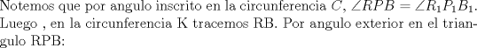 TEX: \noindent Notemos que por angulo inscrito en la circunferencia $C$, $\angle RPB= \angle R_1P_1B_1 $. Luego , en la circunferencia K tracemos RB. Por angulo exterior en el triangulo RPB: