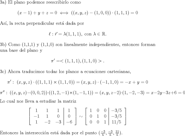 TEX: \noindent 3a) El plano podemos reescribirlo como<br />\[(x-1)+y+z=0\iff ((x,y,z)-(1,0,0))\cdot (1,1,1)=0\]<br />As, la recta perpendicular est dada por<br />\[\ell: \vec{r}=\lambda(1,1,1),\text{ con }\lambda\in\mathbb{R}.\]<br />3b) Como (1,1,1) y (1,1,0) son linealmente independientes, entonces forman una base del plano y<br />\[\pi'=<(1,1,1),(1,1,0)>.\]<br />3c) Ahora traducimos todas los planos a ecuaciones cartesianas,<br />\[\pi':\ (x,y,z)\cdot((1,1,1)\times(1,1,0))=(x,y,z)\cdot(-1,1,0)=-x+y=0\]<br />\[\pi'':\ ((x,y,z)-(0,0,2))\cdot((1,2,-1)\times(1,-1,1))=(x,y,z-2)\cdot(1,-2,-3)=x-2y-3z+6=0\]<br />Lo cual nos lleva a estudiar la matriz<br />\[\left[\begin{tabular}{ccc|c}<br />$1$&$1$&$1$&$1$\\<br />$-1$&$1$&$0$&$0$\\<br />$1$&$-2$&$-3$&$-6$\\<br />\end{tabular}\right]\sim<br />\left[\begin{tabular}{ccc|c}<br />$1$&$0$&$0$&$-3/5$\\<br />$0$&$1$&$0$&$-3/5$\\<br />$0$&$0$&$1$&$11/5$\\<br />\end{tabular}\right]<br />\]<br />Entonces la interseccin est dada por el punto $(\frac{-3}{5},\frac{-3}{5},\frac{11}{5})$.