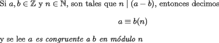 TEX: \noindent Si $a,b\in{\mathbb{Z}}$ y $n\in{\mathbb{N}}$, son tales que $n\mid (a-b)$, entonces decimos $$a\equiv b(n)$$ y se lee \emph{$a$ es congruente a $b$ en m\'odulo $n$}