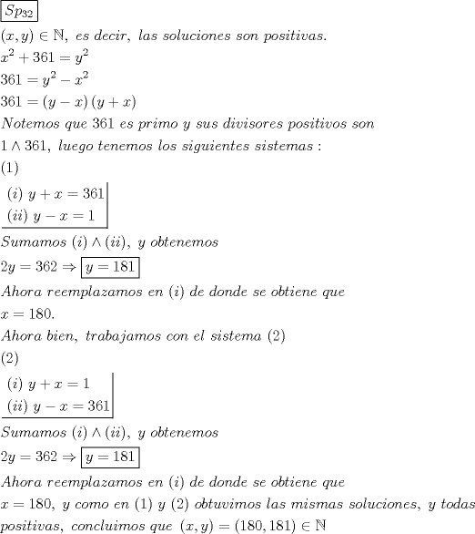 TEX: \[<br />\begin{gathered}<br />  \boxed{Sp_{32} } \hfill \\<br />  \left( {x,y} \right) \in \mathbb{N},{\text{ }}es{\text{ }}decir,{\text{ }}las{\text{ }}soluciones{\text{ }}son{\text{ }}positivas. \hfill \\<br />  x^2  + 361 = y^2  \hfill \\<br />  361 = y^2  - x^2  \hfill \\<br />  361 = \left( {y - x} \right)\left( {y + x} \right) \hfill \\<br />  Notemos{\text{ }}que{\text{ }}361{\text{ }}es{\text{ }}primo{\text{ }}y{\text{ }}sus{\text{ }}divisores{\text{ }}positivos{\text{ }}son \hfill \\<br />  1 \wedge 361,{\text{ }}luego{\text{ }}tenemos{\text{ }}los{\text{ }}siguientes{\text{ }}sistemas: \hfill \\<br />  (1) \hfill \\<br />  \left. {\underline {\, <br /> \begin{gathered}<br />  (i){\text{ }}y + x = 361 \hfill \\<br />  (ii){\text{ }}y - x = 1 \hfill \\ <br />\end{gathered}  \,}}\! \right|  \hfill \\<br />  Sumamos{\text{ }}(i) \wedge (ii),{\text{ }}y{\text{ }}obtenemos \hfill \\<br />  2y = 362 \Rightarrow \boxed{y = 181} \hfill \\<br />  Ahora{\text{ }}reemplazamos{\text{ }}en{\text{ }}(i){\text{ }}de{\text{ }}donde{\text{ }}se{\text{ }}obtiene{\text{ }}que{\text{ }} \hfill \\<br />  x = 180. \hfill \\<br />  Ahora{\text{ }}bien,{\text{ }}trabajamos{\text{ }}con{\text{ }}el{\text{ }}sistema{\text{ }}(2) \hfill \\<br />  {\text{(2)}} \hfill \\<br />  \left. {\underline {\, <br /> \begin{gathered}<br />  (i){\text{ }}y + x = 1 \hfill \\<br />  (ii){\text{ }}y - x = 361 \hfill \\ <br />\end{gathered}  \,}}\! \right|  \hfill \\<br />  Sumamos{\text{ }}(i) \wedge (ii),{\text{ }}y{\text{ }}obtenemos \hfill \\<br />  2y = 362 \Rightarrow \boxed{y = 181} \hfill \\<br />  Ahora{\text{ }}reemplazamos{\text{ }}en{\text{ }}(i){\text{ }}de{\text{ }}donde{\text{ }}se{\text{ }}obtiene{\text{ }}que{\text{ }} \hfill \\<br />  x = 180,{\text{ }}y{\text{ }}como{\text{ }}en{\text{ }}(1){\text{ }}y{\text{ }}(2){\text{ }}obtuvimos{\text{ }}las{\text{ }}mismas{\text{ }}soluciones,{\text{ }}y{\text{ }}todas \hfill \\<br />  positivas,{\text{ }}concluimos{\text{ }}que{\text{ }}\left( {x,y} \right) = \left( {180,181} \right) \in \mathbb{N} \hfill \\ <br />\end{gathered} <br />\]