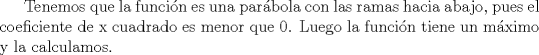 TEX: Tenemos que la funcin es una parbola con las ramas hacia abajo, pues el coeficiente de x cuadrado es menor que 0. Luego la funcin tiene un mximo y la calculamos.