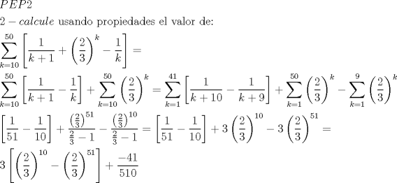 TEX: \[<br />\begin{gathered}<br />  PEP2 \hfill \\<br />  2 - calcule{\text{ usando propiedades el valor de:}} \hfill \\<br />  \sum\limits_{k = 10}^{50} {\left[ {\frac{1}<br />{{k + 1}} + \left( {\frac{2}<br />{3}} \right)^k  - \frac{1}<br />{k}} \right]}  =  \hfill \\<br />  \sum\limits_{k = 10}^{50} {\left[ {\frac{1}<br />{{k + 1}} - \frac{1}<br />{k}} \right]}  + \sum\limits_{k = 10}^{50} {\left( {\frac{2}<br />{3}} \right)^k }  = \sum\limits_{k = 1}^{41} {\left[ {\frac{1}<br />{{k + 10}} - \frac{1}<br />{{k + 9}}} \right]}  + \sum\limits_{k = 1}^{50} {\left( {\frac{2}<br />{3}} \right)^k  - \sum\limits_{k = 1}^9 {\left( {\frac{2}<br />{3}} \right)^k } }  \hfill \\<br />  \left[ {\frac{1}<br />{{51}} - \frac{1}<br />{{10}}} \right] + \frac{{\left( {\frac{2}<br />{3}} \right)^{51} }}<br />{{\frac{2}<br />{3} - 1}} - \frac{{\left( {\frac{2}<br />{3}} \right)^{10} }}<br />{{\frac{2}<br />{3} - 1}} = \left[ {\frac{1}<br />{{51}} - \frac{1}<br />{{10}}} \right] + 3\left( {\frac{2}<br />{3}} \right)^{10}  - 3\left( {\frac{2}<br />{3}} \right)^{51}  =  \hfill \\<br />  3\left[ {\left( {\frac{2}<br />{3}} \right)^{10}  - \left( {\frac{2}<br />{3}} \right)^{51} } \right] + \frac{{ - 41}}<br />{{510}} \hfill \\<br />   \hfill \\<br />   \hfill \\ <br />\end{gathered} <br />\]<br />