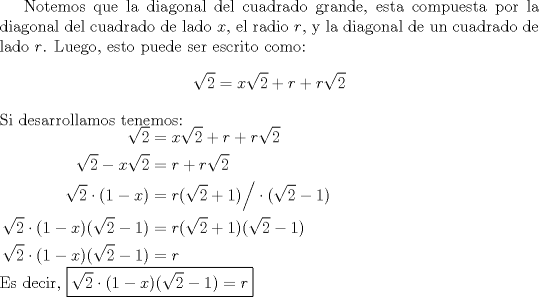 TEX: Notemos que la diagonal del cuadrado grande, esta compuesta por la diagonal del cuadrado de lado $x$, el radio $r$, y la diagonal de un cuadrado de lado $r$. Luego, esto puede ser escrito como: $$\sqrt2=x\sqrt2+r+r\sqrt2$$ Si desarrollamos tenemos:\\ $\begin{aligned} \sqrt2&=x\sqrt2+r+r\sqrt2 \\ \sqrt2-x\sqrt2&=r+r\sqrt2 \\ \sqrt2 \cdot (1-x)&= r(\sqrt2+1) \Big/ \cdot (\sqrt2-1) \\ \sqrt2 \cdot (1-x)(\sqrt2-1)&=r(\sqrt2+1)(\sqrt2-1) \\ \sqrt2 \cdot (1-x)(\sqrt2-1)&=r \end{aligned}$ \\ Es decir, \boxed{\sqrt2 \cdot (1-x)(\sqrt2-1)=r}