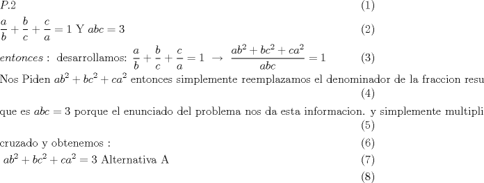 TEX: \begin{align}<br />  & P.2 \\ <br /> & \frac{a}{b}+\frac{b}{c}+\frac{c}{a}=1\text{     Y     }abc=3 \\ <br /> & entonces:\text{ desarrollamos:  }\frac{a}{b}+\frac{b}{c}+\frac{c}{a}=1\text{  }\xrightarrow[{}]{{}}\text{ }\frac{ab^{2}+bc^{2}+ca^{2}}{abc}=1 \\ <br /> & \text{Nos Piden  }ab^{2}+bc^{2}+ca^{2}\text{ entonces simplemente reemplazamos el denominador de la fraccion resultante } \\ <br /> & \text{que es }abc=3\text{ porque el enunciado del problema nos da esta informacion}\text{. y simplemente multiplicamos} \\ <br /> & \text{cruzado y obtenemos : } \\ <br /> & \text{                                                 }ab^{2}+bc^{2}+ca^{2}=3\text{                  Alternativa A} \\ <br />\end{align}