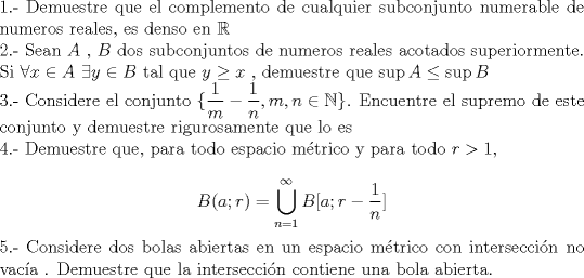 TEX: \noindent 1.- Demuestre que el complemento de cualquier subconjunto numerable de numeros reales, es denso en $\mathbb{R}$<br /><br />\noindent 2.- Sean $A$ , $B$ dos subconjuntos de numeros reales acotados superiormente. Si $\forall x\in A \,\, \exists y\in B$ tal que $y\geq x$ , demuestre que $\sup A\leq \sup B$<br /><br />\noindent 3.- Considere el conjunto $\{\dfrac{1}{m}-\dfrac{1}{n}, m,n \in \mathbb{N}\}$. Encuentre el supremo de este conjunto y demuestre rigurosamente que lo es<br /><br />\noindent 4.- Demuestre que, para todo espacio m\'etrico y para todo $r>1$,<br /><br />$$B(a;r)=\bigcup_{n=1}^{\infty} B[a;r-\dfrac{1}{n}]$$<br /><br />\noindent 5.- Considere dos bolas abiertas en un espacio m\'etrico con intersecci\'on no vac\'ia . Demuestre que la intersecci\'on contiene una bola abierta.