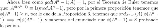 TEX: Ahora bien como $gcd(A^n-1;A)=1$, por el Teorema de Euler tenemos que: $A^{\phi (A^n-1)}\equiv 1(mod. A^n-1)$, pero por la primera proposicin tenemos que $\phi (A^n-1) \ge n$, por lo que de la Proposicin 3, tenemos que $ord_{A^n-1}(A)|\phi (A^n-1)\implies n|\phi (A^n-1)$, y sabemos del enunciado que $\phi (A^n-1)=S$ probando lo pedido.