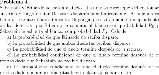 TEX: \noindent \bfseries{Problema 4}\\<br />\noindent \normalfont Sebastin y Eduardo se baten a duelo. Las reglas dicen que deben tomar su arma y luego de dar 10 pasos disparan simultaneamente. Si ninguno es herido, se repite el procedimiento. Suponga que cada ronda es independiente de las dems y que Eduardo le achunta al blanco con probabilidad $P_E$ y Sebastin le achunta al blanco con probabilidad $P_S$. Calcule:\\<br />\indent a) la probabilidad de que Eduardo no reciba disparo.\\<br />\indent b) la probabilidad de que ambos duelistas reciban disparos.\\<br />\indent c) La probabilidad de que el duelo termine despus de $n$ rondas.\\<br />\indent d) La probabilidad condicional de que el duelo termine despus de $n$ rondas dado que Sebastin no recibi disparo.\\<br />\indent e) La probabilidad condicional de que el duelo termine despus de $n$ rondas dado que ambos duelistas fueron alcanzados por un tiro.