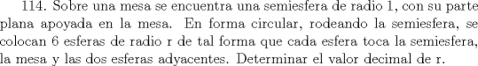 TEX: 114. Sobre una mesa se encuentra una semiesfera de radio 1, con su parte plana apoyada en la mesa. En forma circular, rodeando la semiesfera, se colocan 6 esferas de radio r de tal forma que cada esfera toca la semiesfera, la mesa y las dos esferas adyacentes. Determinar el valor decimal de r.    