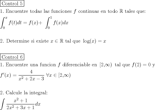 TEX: \[<br />\begin{gathered}<br />  \boxed{{\text{Control 5}}} \hfill \\<br />  1.{\text{ Encuentre todas las funciones }}f{\text{ continuas en todo }}\mathbb{R}{\text{ tales que:}} \hfill \\<br />  \int_0^x {f(t)dt = f(x) + } {\text{ }}\int_0^{\text{1}} {f(x)dx}  \hfill \\<br />   \hfill \\<br />  {\text{2}}{\text{. Determine si existe }}x \in \mathbb{R}{\text{ tal que }}\log (x) = x \hfill \\<br />   \hfill \\<br />  \boxed{{\text{Control 6}}} \hfill \\<br />  1.{\text{ Encuentre una funcion }}f{\text{ diferenciable en }}\left[ {{\text{2}}{\text{,}}\infty } \right){\text{ tal que }}f(2) = 0{\text{ y}} \hfill \\<br />  f'(x) = \frac{4}<br />{{x^2  + 2x - 3}}{\text{ }}\forall x \in \left[ {{\text{2}}{\text{,}}\infty } \right) \hfill \\<br />   \hfill \\<br />  2.{\text{ Calcule la integral:}} \hfill \\<br />  \int {\frac{{x^2  + 1}}<br />{{2x^2  + 3x + 1}}dx}  \hfill \\ <br />\end{gathered} <br />\]<br />