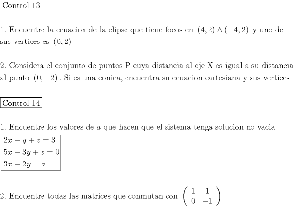 TEX: \[<br />\begin{gathered}<br />  \boxed{{\text{Control 13}}} \hfill \\<br />   \hfill \\<br />  1.{\text{ Encuentre la ecuacion de la elipse que tiene focos en }}\left( {4,2} \right) \wedge \left( { - 4,2} \right){\text{ y uno de}} \hfill \\<br />  {\text{sus vertices es }}\left( {6,2} \right) \hfill \\<br />   \hfill \\<br />  2.{\text{ Considera el conjunto de puntos P cuya distancia al eje X es igual a su distancia}} \hfill \\<br />  {\text{al punto }}\left( {0, - 2} \right).{\text{ Si es una conica}}{\text{, encuentra su ecuacion cartesiana y sus vertices}} \hfill \\<br />   \hfill \\<br />  \boxed{{\text{Control 14}}} \hfill \\<br />   \hfill \\<br />  1.{\text{ Encuentre los valores de }}a{\text{ que hacen que el sistema tenga solucion no vacia}} \hfill \\<br />  \left. {\underline {\, <br /> \begin{gathered}<br />  2x - y + z = 3 \hfill \\<br />  5x - 3y + z = 0 \hfill \\<br />  3x - 2y = a \hfill \\ <br />\end{gathered}  \,}}\! \right|  \hfill \\<br />   \hfill \\<br />  2.{\text{ Encuentre todas las matrices que conmutan con }}\left( {\begin{array}{*{20}c}<br />   {\text{1}} & {\text{1}}  \\<br />   0 & { - 1}  \\<br /><br /> \end{array} } \right) \hfill \\ <br />\end{gathered} <br />\]<br />