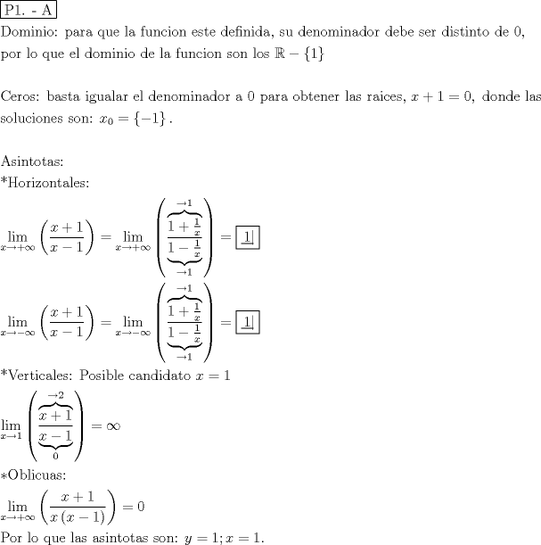 TEX: % MathType!MTEF!2!1!+-<br />% feaafiart1ev1aaatCvAUfeBSjuyZL2yd9gzLbvyNv2CaerbuLwBLn<br />% hiov2DGi1BTfMBaeXatLxBI9gBaerbd9wDYLwzYbItLDharqqtubsr<br />% 4rNCHbGeaGqiVu0Je9sqqrpepC0xbbL8F4rqqrFfpeea0xe9Lq-Jc9<br />% vqaqpepm0xbba9pwe9Q8fs0-yqaqpepae9pg0FirpepeKkFr0xfr-x<br />% fr-xb9adbaqaaeGaciGaaiaabeqaamaabaabaaGceaqabeaadaqjEa<br />% qaaiaabcfacaqGXaGaaeOlaiaab2cacaqGbbaaaaqaaiaabseacaqG<br />% VbGaaeyBaiaabMgacaqGUbGaaeyAaiaab+gacaqG6aGaaeiiaiaabc<br />% cacaqGWbGaaeyyaiaabkhacaqGHbGaaeiiaiaabghacaqG1bGaaeyz<br />% aiaabccacaqGSbGaaeyyaiaabccacaqGMbGaaeyDaiaab6gacaqGJb<br />% GaaeyAaiaab+gacaqGUbGaaeiiaiaabwgacaqGZbGaaeiDaiaabwga<br />% caqGGaGaaeizaiaabwgacaqGMbGaaeyAaiaab6gacaqGPbGaaeizai<br />% aabggacaqGSaGaaeiiaiaabohacaqG1bGaaeiiaiaabsgacaqGLbGa<br />% aeOBaiaab+gacaqGTbGaaeyAaiaab6gacaqGHbGaaeizaiaab+gaca<br />% qGYbGaaeiiaiaabsgacaqGLbGaaeOyaiaabwgacaqGGaGaae4Caiaa<br />% bwgacaqGYbGaaeiiaiaabsgacaqGPbGaae4CaiaabshacaqGPbGaae<br />% OBaiaabshacaqGVbGaaeiiaiaabsgacaqGLbGaaeiiaiaabcdacaqG<br />% SaaabaGaaeiCaiaab+gacaqGYbGaaeiiaiaabYgacaqGVbGaaeiiai<br />% aabghacaqG1bGaaeyzaiaabccacaqGLbGaaeiBaiaabccacaqGKbGa<br />% ae4Baiaab2gacaqGPbGaaeOBaiaabMgacaqGVbGaaeiiaiaabsgaca<br />% qGLbGaaeiiaiaabYgacaqGHbGaaeiiaiaabAgacaqG1bGaaeOBaiaa<br />% bogacaqGPbGaae4Baiaab6gacaqGGaGaae4Caiaab+gacaqGUbGaae<br />% iiaiaabYgacaqGVbGaae4CaiaabccacqWIDesOcqGHsisldaGadaqa<br />% aiaaigdaaiaawUhacaGL9baaaeaaaeaacaqGdbGaaeyzaiaabkhaca<br />% qGVbGaae4CaiaabQdacaqGGaGaaeiiaiaabkgacaqGHbGaae4Caiaa<br />% bshacaqGHbGaaeiiaiaabMgacaqGNbGaaeyDaiaabggacaqGSbGaae<br />% yyaiaabkhacaqGGaGaaeyzaiaabYgacaqGGaGaaeizaiaabwgacaqG<br />% UbGaae4Baiaab2gacaqGPbGaaeOBaiaabggacaqGKbGaae4Baiaabk<br />% hacaqGGaGaaeyyaiaabccacaqGWaGaaeiiaiaabchacaqGHbGaaeOC<br />% aiaabggacaqGGaGaae4BaiaabkgacaqG0bGaaeyzaiaab6gacaqGLb<br />% GaaeOCaiaabccacaqGSbGaaeyyaiaabohacaqGGaGaaeOCaiaabgga<br />% caqGPbGaae4yaiaabwgacaqGZbGaaeilaiaabccacaWG4bGaey4kaS<br />% IaaGymaiabg2da9iaaicdacaGGSaGaaeiiaiaabsgacaqGVbGaaeOB<br />% aiaabsgacaqGLbGaaeiiaiaabYgacaqGHbGaae4Caaqaaiaabohaca<br />% qGVbGaaeiBaiaabwhacaqGJbGaaeyAaiaab+gacaqGUbGaaeyzaiaa<br />% bohacaqGGaGaae4Caiaab+gacaqGUbGaaeOoaiaabccacaWG4bWaaS<br />% baaSqaaiaaicdaaeqaaOGaeyypa0ZaaiWaaeaacqGHsislcaaIXaaa<br />% caGL7bGaayzFaaGaaiOlaaqaaaqaaiaabgeacaqGZbGaaeyAaiaab6<br />% gacaqG0bGaae4BaiaabshacaqGHbGaae4CaiaabQdaaeaacaqGQaGa<br />% aeisaiaab+gacaqGYbGaaeyAaiaabQhacaqGVbGaaeOBaiaabshaca<br />% qGHbGaaeiBaiaabwgacaqGZbGaaeOoaaqaamaaxababaGaciiBaiaa<br />% cMgacaGGTbaaleaacaWG4bGaeyOKH4Qaey4kaSIaeyOhIukabeaakm<br />% aabmaabaWaaSaaaeaacaWG4bGaey4kaSIaaGymaaqaaiaadIhacqGH<br />% sislcaaIXaaaaaGaayjkaiaawMcaaiabg2da9maaxababaGaciiBai<br />% aacMgacaGGTbaaleaacaWG4bGaeyOKH4Qaey4kaSIaeyOhIukabeaa<br />% kmaabmaabaWaaSaaaeaadaagbaqaaiaaigdacqGHRaWkdaWcbaWcba<br />% GaaGymaaqaaiaadIhaaaaabaGaeyOKH4QaaGymaaGccaGL34paaeaa<br />% daagaaqaaiaaigdacqGHsisldaWcbaWcbaGaaGymaaqaaiaadIhaaa<br />% aabaGaeyOKH4QaaGymaaGccaGL44paaaaacaGLOaGaayzkaaGaeyyp<br />% a0ZaauIhaeaadaqjuaqaaiaaigdaaaaaaaqaamaaxababaGaciiBai<br />% aacMgacaGGTbaaleaacaWG4bGaeyOKH4QaeyOeI0IaeyOhIukabeaa<br />% kmaabmaabaWaaSaaaeaacaWG4bGaey4kaSIaaGymaaqaaiaadIhacq<br />% GHsislcaaIXaaaaaGaayjkaiaawMcaaiabg2da9maaxababaGaciiB<br />% aiaacMgacaGGTbaaleaacaWG4bGaeyOKH4QaeyOeI0IaeyOhIukabe<br />% aakmaabmaabaWaaSaaaeaadaagbaqaaiaaigdacqGHRaWkdaWcbaWc<br />% baGaaGymaaqaaiaadIhaaaaabaGaeyOKH4QaaGymaaGccaGL34paae<br />% aadaagaaqaaiaaigdacqGHsisldaWcbaWcbaGaaGymaaqaaiaadIha<br />% aaaabaGaeyOKH4QaaGymaaGccaGL44paaaaacaGLOaGaayzkaaGaey<br />% ypa0ZaauIhaeaadaqjuaqaaiaaigdaaaaaaaqaaiaabQcacaqGwbGa<br />% aeyzaiaabkhacaqG0bGaaeyAaiaabogacaqGHbGaaeiBaiaabwgaca<br />% qGZbGaaeOoaiaabccacaqGqbGaae4BaiaabohacaqGPbGaaeOyaiaa<br />% bYgacaqGLbGaaeiiaiaabogacaqGHbGaaeOBaiaabsgacaqGPbGaae<br />% izaiaabggacaqG0bGaae4BaiaabccacaWG4bGaeyypa0JaaGymaaqa<br />% amaaxababaGaciiBaiaacMgacaGGTbaaleaacaWG4bGaeyOKH4QaaG<br />% ymaaqabaGcdaqadaqaamaalaaabaWaaGraaeaacaWG4bGaey4kaSIa<br />% aGymaaWcbaGaeyOKH4QaaGOmaaGccaGL34paaeaadaagaaqaaiaadI<br />% hacqGHsislcaaIXaaaleaacaaIWaaakiaawIJ-aaaaaiaawIcacaGL<br />% PaaacqGH9aqpcqGHEisPaeaacaGGQaGaae4taiaabkgacaqGSbGaae<br />% yAaiaabogacaqG1bGaaeyyaiaabohacaqG6aaabaWaaCbeaeaaciGG<br />% SbGaaiyAaiaac2gaaSqaaiaadIhacqGHsgIRcqGHRaWkcqGHEisPae<br />% qaaOWaaeWaaeaadaWcaaqaaiaadIhacqGHRaWkcaaIXaaabaGaamiE<br />% amaabmaabaGaamiEaiabgkHiTiaaigdaaiaawIcacaGLPaaaaaaaca<br />% GLOaGaayzkaaGaeyypa0JaaGimaaqaaiaabcfacaqGVbGaaeOCaiaa<br />% bccacaqGSbGaae4BaiaabccacaqGXbGaaeyDaiaabwgacaqGGaGaae<br />% iBaiaabggacaqGZbGaaeiiaiaabggacaqGZbGaaeyAaiaab6gacaqG<br />% 0bGaae4BaiaabshacaqGHbGaae4CaiaabccacaqGZbGaae4Baiaab6<br />% gacaqG6aGaaeiiaiaadMhacqGH9aqpcaaIXaGaai4oaiaadIhacqGH<br />% 9aqpcaaIXaGaaiOlaaaaaa!EAB3!<br />\[<br />\begin{gathered}<br />  \boxed{{\text{P1}}{\text{. - A}}} \hfill \\<br />  {\text{Dominio:  para que la funcion este definida}}{\text{, su denominador debe ser distinto de 0}}{\text{,}} \hfill \\<br />  {\text{por lo que el dominio de la funcion son los }}\mathbb{R} - \left\{ 1 \right\} \hfill \\<br />   \hfill \\<br />  {\text{Ceros:  basta igualar el denominador a 0 para obtener las raices}}{\text{, }}x + 1 = 0,{\text{ donde las}} \hfill \\<br />  {\text{soluciones son: }}x_0  = \left\{ { - 1} \right\}. \hfill \\<br />   \hfill \\<br />  {\text{Asintotas:}} \hfill \\<br />  {\text{*Horizontales:}} \hfill \\<br />  \mathop {\lim }\limits_{x \to  + \infty } \left( {\frac{{x + 1}}<br />{{x - 1}}} \right) = \mathop {\lim }\limits_{x \to  + \infty } \left( {\frac{{\overbrace {1 + \tfrac{1}<br />{x}}^{ \to 1}}}<br />{{\underbrace {1 - \tfrac{1}<br />{x}}_{ \to 1}}}} \right) = \boxed{\left. {\underline {\, <br /> 1 \,}}\! \right| } \hfill \\<br />  \mathop {\lim }\limits_{x \to  - \infty } \left( {\frac{{x + 1}}<br />{{x - 1}}} \right) = \mathop {\lim }\limits_{x \to  - \infty } \left( {\frac{{\overbrace {1 + \tfrac{1}<br />{x}}^{ \to 1}}}<br />{{\underbrace {1 - \tfrac{1}<br />{x}}_{ \to 1}}}} \right) = \boxed{\left. {\underline {\, <br /> 1 \,}}\! \right| } \hfill \\<br />  {\text{*Verticales: Posible candidato }}x = 1 \hfill \\<br />  \mathop {\lim }\limits_{x \to 1} \left( {\frac{{\overbrace {x + 1}^{ \to 2}}}<br />{{\underbrace {x - 1}_0}}} \right) = \infty  \hfill \\<br />  *{\text{Oblicuas:}} \hfill \\<br />  \mathop {\lim }\limits_{x \to  + \infty } \left( {\frac{{x + 1}}<br />{{x\left( {x - 1} \right)}}} \right) = 0 \hfill \\<br />  {\text{Por lo que las asintotas son: }}y = 1;x = 1. \hfill \\ <br />\end{gathered} <br />\]<br />