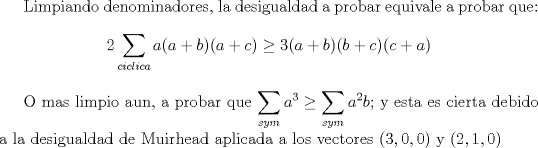 TEX: Limpiando denominadores, la desigualdad a probar equivale a probar que: $$2\displaystyle\sum_{ciclica} a(a+b)(a+c)\ge 3(a+b)(b+c)(c+a)$$<br /><br />O mas limpio aun, a probar que $\displaystyle  \sum_{sym} a^3\ge \displaystyle \sum_{sym} a^2b$; y esta es cierta debido a la desigualdad de Muirhead aplicada a los vectores $(3,0,0)$ y $(2,1,0)$