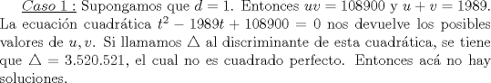 TEX: $\underline {Caso\ 1:}$ Supongamos que $d=1$. Entonces $uv=108900$ y $u+v=1989$. La ecuacin cuadrtica $t^2-1989t+108900=0$ nos devuelve los posibles valores de $u,v$. Si llamamos $\triangle$ al discriminante de esta cuadrtica, se tiene que $\triangle=3.520.521$, el cual no es cuadrado perfecto. Entonces ac no hay soluciones.