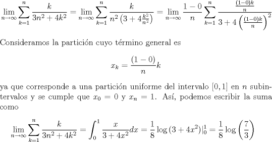 TEX: \begin{equation*}\begin{aligned}<br />\lim_{n\to\infty}\sum_{k=1}^n\frac{k}{3n^2+4k^2}<br />&=\lim_{n\to\infty}\sum_{k=1}^n\frac{k}{n^2\left(3+4\frac{k^2}{n^2}\right)}<br />=\lim_{n\to\infty}\frac{1-0}{n}\sum_{k=1}^n\frac{\frac{(1-0)k}{n}}{3+4\left(\frac{(1-0)k}{n}\right)^2}\\<br />\end{aligned}\end{equation*}<br />Consideramos la particin cuyo trmino general es<br />\[x_k=\frac{(1-0)}{n}k\]<br />ya que corresponde a una particin uniforme del intervalo $[0,1]$ en $n$ subintervalos y se cumple que $x_0=0$ y $x_n=1$. As, podemos escribir la suma como<br />\begin{equation*}\begin{aligned}<br />\lim_{n\to\infty}\sum_{k=1}^n\frac{k}{3n^2+4k^2}<br />&=\int_0^1\frac{x}{3+4x^2}dx=\frac{1}{8}\log{(3+4x^2)}|^1_0=\frac{1}{8}\log\left(\frac{7}{3}\right)<br />\end{aligned}\end{equation*}<br />