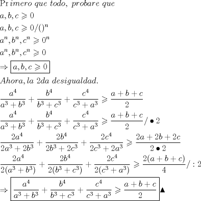 TEX: \[<br />\begin{gathered}<br />  \Pr imero{\text{ }}que{\text{ }}todo,{\text{ }}probare{\text{ }}que \hfill \\<br />  a,b,c \geqslant 0 \hfill \\<br />  a,b,c \geqslant 0/()^n  \hfill \\<br />  a^n ,b^n ,c^n  \geqslant 0^n  \hfill \\<br />  a^n ,b^n ,c^n  \geqslant 0 \hfill \\<br />   \Rightarrow \boxed{a,b,c \geqslant 0} \hfill \\<br />  Ahora,la{\text{ }}2da{\text{ }}desigualdad. \hfill \\<br />  \frac{{a^4 }}<br />{{a^3  + b^3 }} + \frac{{b^4 }}<br />{{b^3  + c^3 }} + \frac{{c^4 }}<br />{{c^3  + a^3 }} \geqslant \frac{{a + b + c}}<br />{2} \hfill \\<br />  \frac{{a^4 }}<br />{{a^3  + b^3 }} + \frac{{b^4 }}<br />{{b^3  + c^3 }} + \frac{{c^4 }}<br />{{c^3  + a^3 }} \geqslant \frac{{a + b + c}}<br />{2}/ \bullet 2 \hfill \\<br />  \frac{{2a^4 }}<br />{{2a^3  + 2b^3 }} + \frac{{2b^4 }}<br />{{2b^3  + 2c^3 }} + \frac{{2c^4 }}<br />{{2c^3  + 2a^3 }} \geqslant \frac{{2a + 2b + 2c}}<br />{{2 \bullet 2}} \hfill \\<br />  \frac{{2a^4 }}<br />{{2(a^3  + b^3 )}} + \frac{{2b^4 }}<br />{{2(b^3  + c^3 )}} + \frac{{2c^4 }}<br />{{2(c^3  + a^3 )}} \geqslant \frac{{2(a + b + c)}}<br />{4}/:2 \hfill \\<br />   \Rightarrow \boxed{\frac{{a^4 }}<br />{{a^3  + b^3 }} + \frac{{b^4 }}<br />{{b^3  + c^3 }} + \frac{{c^4 }}<br />{{c^3  + a^3 }} \geqslant \frac{{a + b + c}}<br />{2}}\blacktriangle  \hfill \\ <br />\end{gathered} <br />\]