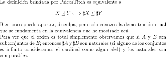 TEX: $ $\\<br />La definici\'on brindada por PsicosTitch es equivalente a<br />\begin{eqnarray*}<br />X\preceq Y\Longleftrightarrow \sharp X\leq \sharp Y<br />\end{eqnarray*}<br />Bien poco puedo aportar, disculpa, pero solo conozco la demostraci\'on usual que se fundamenta en la equivalencia que he mostrado ac\'a.\\<br />Para ver que el orden es total simplemente  observamos que si $A$ y $B$ son subconjuntos de $E$; entonces $\sharp A$ y $\sharp B$ son naturales (si alguno de los conjuntos es infinito consideramos el cardinal como algun alef) y los naturales son comparables.