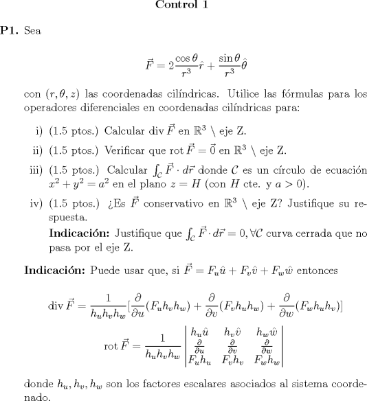 TEX: <br />\begin{center}<br />	\textbf{Control 1}<br />\end{center}<br /><br />\begin{itemize}<br />	\item[\textbf{P1.}]<br />		Sea<br />		<br />		\begin{equation*}<br />			\vec{F} = \displaystyle 2\frac{\cos{\theta}}{r^3} \hat{r} + \frac{\sin{\theta}}{r^3} \hat{\theta}<br />		\end{equation*}<br />		<br />		con $(r, \theta, z)$ las coordenadas cilndricas. Utilice las frmulas para los operadores diferenciales en coordenadas cilndricas para:<br />		\begin{itemize}<br />			\item[i)] (1.5 ptos.) Calcular $\mathop{\mathrm{div}} \vec{F}$ en $\mathbb{R}^3\ \setminus$ eje Z.<br />			\item[ii)] (1.5 ptos.) Verificar que $\mathop{\mathrm{rot}} \vec{F} = \vec{0}$ en $\mathbb{R}^3\ \setminus$ eje Z.<br />			\item[iii)] (1.5 ptos.) Calcular $\int_{\mathcal{C}} \vec{F} \cdot d\vec{r}$ donde $\mathcal{C}$ es un crculo de ecuacin $x^2 + y^2 = a^2$ en el plano $z = H$ (con $H$ cte. y $a > 0$).<br />			\item[iv)] (1.5 ptos.) Es $\vec{F}$ conservativo en $\mathbb{R}^3\ \setminus$ eje Z? Justifique su respuesta.<br />			<br />			\textbf{Indicacin:} Justifique que $\int_{\mathcal{C}} \vec{F} \cdot d\vec{r} = 0, \forall \mathcal{C}$ curva cerrada que no pasa por el eje Z.<br />		\end{itemize}<br />		<br />		\textbf{Indicacin:} Puede usar que, si $\vec{F} = F_u \hat{u} + F_v \hat{v} + F_w \hat{w}$ entonces<br />		<br />		\begin{equation*}<br />			\mathop{\mathrm{div}} \vec{F} = \displaystyle\frac{1}{h_u h_v h_w} [ \frac{\partial}{\partial u} (F_u h_v h_w) + \frac{\partial}{\partial v} (F_v h_u h_w) + \frac{\partial}{\partial w} (F_w h_u h_v)]<br />		\end{equation*}<br />		\begin{equation*}<br />			\mathop{\mathrm{rot}} \vec{F} = \displaystyle{\frac{1}{h_u h_v h_w}}\begin{vmatrix} h_u \hat{u} & h_v \hat{v} & h_w \hat{w}\\ \frac{\partial}{\partial u} & \frac{\partial}{\partial v} & \frac{\partial}{\partial w}\\F_u h_u & F_v h_v & F_w h_w \end{vmatrix}\<br />		\end{equation*}<br />		<br />		donde $h_u, h_v, h_w$ son los factores escalares asociados al sistema coordenado.<br />\end{itemize}<br />