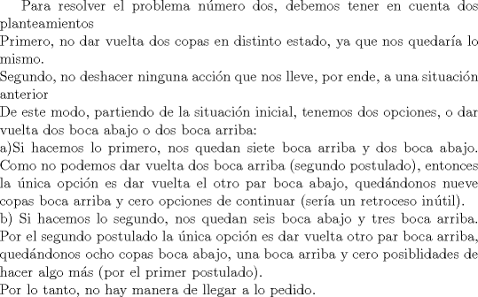 TEX: Para resolver el problema nmero dos, debemos tener en cuenta dos planteamientos\\<br />Primero, no dar vuelta dos copas en distinto estado, ya que nos quedara lo mismo.\\<br />Segundo, no deshacer ninguna accin que nos lleve, por ende, a una situacin anterior\\<br />De este modo, partiendo de la situacin inicial, tenemos dos opciones, o dar vuelta dos boca abajo o dos boca arriba:\\<br />a)Si hacemos lo primero, nos quedan siete boca arriba y dos boca abajo. Como no podemos dar vuelta dos boca arriba (segundo postulado), entonces la nica opcin es dar vuelta el otro par boca abajo, quedndonos nueve copas boca arriba y cero opciones de continuar (sera un retroceso intil).\\<br />b) Si hacemos lo segundo, nos quedan seis boca abajo y tres boca arriba. Por el segundo postulado la nica opcin es dar vuelta otro par boca arriba, quedndonos ocho copas boca abajo, una boca arriba y cero posiblidades de hacer algo ms (por el primer postulado).\\<br />Por lo tanto, no hay manera de llegar a lo pedido.