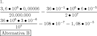 TEX: \[<br />\begin{gathered}<br />  1. \hfill \\<br />  \frac{{3,6 \bullet 10^6  \bullet 0,00006}}<br />{{20.000.000}} = \frac{{36 \bullet 10^{ - 1}  \bullet 10^6  \bullet 6 \bullet 10^{ - 5} }}<br />{{2 \bullet 10^7 }} \hfill \\<br />  \frac{{36 \bullet 10^6  \bullet 3 \bullet 10^{ - 6} }}<br />{{10^7 }} = 108 \bullet 10^{ - 7}  = 1,08 \bullet 10^{ - 5}  \hfill \\<br />  \boxed{{\text{Alternativa B}}} \hfill \\ <br />\end{gathered} <br />\]