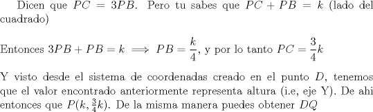 TEX: <br />Dicen que $PC = 3PB$. Pero tu sabes que $PC + PB = k$ (lado del cuadrado)\\<br />\ \\<br />Entonces $3PB + PB = k \implies PB = \dfrac{k}{4}$, y por lo tanto $PC = \dfrac{3}{4}k$\\<br />\ \\<br />Y visto desde el sistema de coordenadas creado en el punto $D$, tenemos que el valor encontrado anteriormente representa altura (i.e, eje Y). De ahi entonces que $P(k, \frac{3}{4}k)$.<br />De la misma manera puedes obtener $DQ$<br />