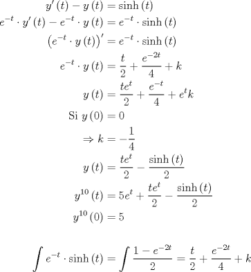 TEX: \begin{equation*}<br />\begin{aligned}<br />  y'\left( t \right) - y\left( t \right) &= \sinh \left( t \right) \hfill \\<br />  e^{ - t}  \cdot y'\left( t \right) - e^{ - t}  \cdot y\left( t \right) &= e^{ - t}  \cdot \sinh \left( t \right) \hfill \\<br />  \left( {e^{ - t}  \cdot y\left( t \right)} \right)' &= e^{ - t}  \cdot \sinh \left( t \right) \hfill \\<br />  e^{ - t}  \cdot y\left( t \right) &= \frac{t}<br />{2} + \frac{{e^{ - 2t} }}<br />{4} + k \hfill \\<br />  y\left( t \right) &= \frac{{te^t }}<br />{2} + \frac{{e^{ - t} }}<br />{4} + e^t k \hfill \\<br />  {\text{Si }}y\left( 0 \right) &= 0 \hfill \\<br />   \Rightarrow k &=  - \frac{1}<br />{4} \hfill \\<br />  y\left( t \right) &= \frac{{te^t }}<br />{2} - \frac{{\sinh \left( t \right)}}<br />{2} \hfill \\<br />  y^{10} \left( t \right) &= 5e^t  + \frac{{te^t }}<br />{2} - \frac{{\sinh \left( t \right)}}<br />{2} \hfill \\<br />  y^{10} \left( 0 \right) &= 5 \hfill \\ <br />   \hfill \\<br />  \int {e^{ - t}  \cdot \sinh \left( t \right)}  &= \int {\frac{{1 - e^{ - 2t} }}<br />{2}}  = \frac{t}<br />{2} + \frac{{e^{ - 2t} }}<br />{4} + k \hfill \\<br />   \hfill \\<br />\end{aligned}<br />\end{equation*}