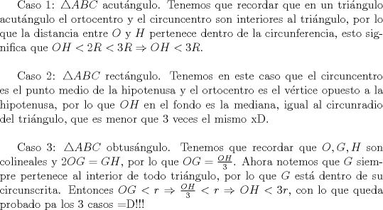 TEX: <br />Caso 1: $\triangle ABC$ acut\'angulo. Tenemos que recordar que en un tri\'angulo acut\'angulo el ortocentro y el circuncentro son interiores al tri\'angulo, por lo que la distancia entre $O$ y $H$ pertenece dentro de la circunferencia, esto significa que $OH<2R<3R\Rightarrow OH<3R$.\\<br /><br />Caso 2: $\triangle ABC$ rect\'angulo. Tenemos en este caso que el circuncentro es el punto medio de la hipotenusa y el ortocentro es el v\'ertice opuesto a la hipotenusa, por lo que $OH$ en el fondo es la mediana, igual al circunradio del tri\'angulo, que es menor que $3$ veces el mismo xD.\\<br /><br />Caso 3: $\triangle ABC$ obtus\'angulo. Tenemos que recordar que $O,G,H$ son colineales y $2OG=GH$, por lo que $OG=\frac{OH}{3}$. Ahora notemos que $G$ siempre pertenece al interior de todo tri\'angulo, por lo que $G$ est\'a dentro de su circunscrita. Entonces $OG<r\Rightarrow \frac{OH}{3}<r\Rightarrow OH<3r$, con lo que queda probado pa los $3$ casos =D!!!\\