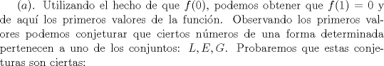 TEX: $(a)$. Utilizando el hecho de que $f(0)$, podemos obtener que $f(1)=0$ y de aqu los primeros valores de la funcin. Observando los primeros valores podemos conjeturar que ciertos nmeros de una forma determinada pertenecen a uno de los conjuntos: $L, E, G$. Probaremos que estas conjeturas son ciertas: