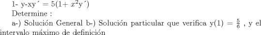 TEX: <br />1-  y-xy = 5(1+ $x^{2}$y)<br /><br />Determine : <br /><br />a-) Solucin General<br />b-) Solucin particular que verifica y(1) = $\frac{5}{6}$ , y el intervalo mximo de definicin<br /><br /> <br /><br />