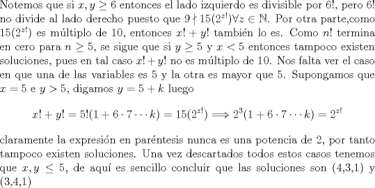 TEX: \noindent<br />Notemos que si $x,y\geq 6$ entonces el lado izquierdo es divisible por $6!$, pero 6! no divide al lado derecho puesto que $9\nmid 15(2^{z!}) \forall z \in \mathbb{N}$.<br />Por otra parte,como $15(2^{z!})$ es mltiplo de 10, entonces $x!+y!$ tambin lo es. Como $n!$ termina en cero para $n\geq 5$, se sigue que si $y\geq5$ y $x<5$ entonces tampoco existen soluciones, pues en tal caso $x!+y!$ no es mltiplo de 10. Nos falta ver el caso en que una de las variables es 5 y la otra es mayor que 5. Supongamos que $x=5$ e $y>5$, digamos $y=5+k$ luego<br />$$x!+y!=5!(1+6\cdot 7\cdots k)=15(2^{z!})\Longrightarrow 2^3(1+6\cdot 7\cdots k)=2^{z!}$$ <br />claramente la expresin en parntesis nunca es una potencia de 2, por tanto tampoco existen soluciones. Una vez descartados todos estos casos tenemos que $x,y\leq 5$, de aqu es sencillo concluir que las soluciones son (4,3,1) y (3,4,1)<br />