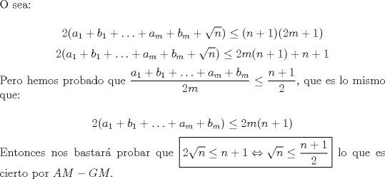 TEX: \noindent O sea:<br /><br />$$2(a_1+b_1+\ldots+a_m+b_m+\sqrt{n})\le(n+1)(2m+1)$$<br />$$2(a_1+b_1+\ldots+a_m+b_m+\sqrt{n})\le{2m}(n+1)+n+1$$<br /><br />\noindent Pero hemos probado que $\dfrac{a_1+b_1+\ldots+a_m+b_m}{2m}\le\dfrac{n+1}{2}$, que es lo mismo que:<br /><br />$$2(a_1+b_1+\ldots+a_m+b_m)\le{2m(n+1)}$$<br /><br />\noindent Entonces nos bastar\'a probar que $\boxed{2\sqrt{n}\le{n+1}\Leftrightarrow\sqrt{n}\le\dfrac{n+1}{2}}$ lo que es cierto por $AM-GM$.