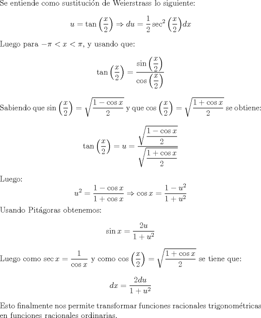 TEX: \noindent Se entiende como sustitucin de Weierstrass lo siguiente:<br />\[u=\tan{\left(\dfrac{x}{2}\right)} \Rightarrow du= \dfrac{1}{2}\sec^2{\left(\frac{x}{2}\right)}dx\]<br />\noindent Luego para $-\pi < x < \pi$, y usando que:<br /> \[\tan{\left(\dfrac{x}{2}\right)}=\dfrac{\sin{\left(\dfrac{x}{2}\right)}}{\cos{\left(\dfrac{x}{2}\right)}} \]<br />\noindent Sabiendo que $\sin{\left(\dfrac{x}{2}\right)} = \sqrt{\dfrac{1-\cos{x}}{2}}$ y que $\cos{\left(\dfrac{x}{2}\right)}= \sqrt{\dfrac{1+\cos{x}}{2}}$ se obtiene:<br />\[\tan{\left(\dfrac{x}{2}\right)} =  u=\dfrac { \sqrt{\dfrac{1-\cos{x}}{2}}} {\sqrt{\dfrac{1+\cos{x}}{2}}}\]<br />\noindent Luego: \[ u^2=\dfrac{1-\cos{x}}{1+\cos{x}} \Rightarrow \cos{x} = \dfrac{1-u^2}{1+u^2} \]<br />\noindent Usando Pitgoras obtenemos:<br />\[ \sin{x}= \dfrac{2u}{1+u^2}\]<br />\noindent Luego como $\sec{x}=\dfrac{1}{\cos{x}}$ y como $\cos{\left(\dfrac{x}{2}\right)} = \sqrt{\dfrac{1+\cos{x}}{2}}$ se tiene que: \[dx=\dfrac{2du}{1+u^2}\]<br />Esto finalmente nos permite transformar funciones racionales trigonomtricas en funciones racionales ordinarias.<br />