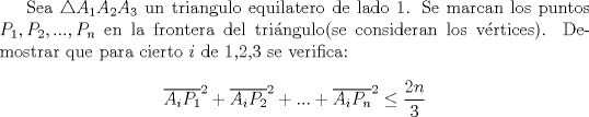 TEX: Sea $\triangle A_{1}A_{2}A_{3}$ un triangulo equilatero de lado 1.  Se marcan los puntos $P_1,P_2,...,P_n$ en la frontera del tri\'angulo(se consideran los v\'ertices). Demostrar que para cierto $i$ de 1,2,3 se verifica: $$\overline{A_iP_1}^2+\overline{A_iP_2}^2+...+\overline{A_iP_n}^2\leq\dfrac{2n}{3}$$<br />