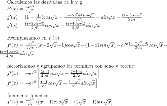 TEX: Calculemos las derivadas de h y g<br /><br />$h'(x)=\frac{-e^{\sqrt{x}}}{2\sqrt{x}}$<br /><br />$g'(x)=(1-\frac{1}{\sqrt{x}})cos \sqrt{x}-\frac{(x-2\sqrt{x}+1)sin \sqrt{x}}{2\sqrt{x}}+sin \sqrt{x} - \frac{(1-x)cos \sqrt{x}}{2\sqrt{x}}$<br /><br />$g'(x)= {\frac{(x+ 2\sqrt{x} -3 )}{2\sqrt{x}}}cos \sqrt{x}-{\frac{(x-4\sqrt{x}+1)}{2\sqrt{x}}}sin \sqrt{x}$\\<br /><br />Reemplazamos en $f'(x)$<br /><br />$f'(x)=\frac{-e^{\sqrt{x}}}{2\sqrt{x}}((x-2\sqrt{x} +1)cos\sqrt{x} - (1-x)sin \sqrt{x}) - e^{\sqrt{x}}\left({\frac{(x+ 2\sqrt{x} -3 )}{2\sqrt{x}}}cos \sqrt{x}-{\frac{(x-4\sqrt{x}+1)}{2\sqrt{x}}}sin \sqrt{x}\right)$\\<br /><br /><br />factorizamos y agrupamos los terminos con seno y coseno:<br /><br />$f'(x)=-e^{\sqrt{x}}\left[ \frac{2x-2}{2\sqrt{x}}cos \sqrt{x} - \frac{2-4\sqrt{x}}{2\sqrt{x}}sin \sqrt{x} \right]$<br /><br />$f'(x)=-e^{\sqrt{x}}\left[ \frac{x-1}{\sqrt{x}}cos \sqrt{x} - \frac{1-2\sqrt{x}}{\sqrt{x}}sin \sqrt{x} \right]$\\<br /><br />finamente tenemos:<br /><br />$f'(x)=\frac{-e^{\sqrt{x}}}{\sqrt{x}}\left( (x-1)cos \sqrt{x} + (2\sqrt{x}-1)sin \sqrt{x} \right)$<br /><br />