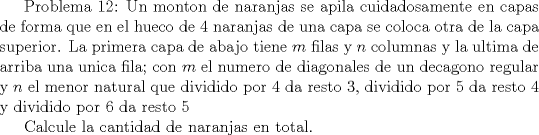 TEX:  <br /><br />Problema 12: Un monton de naranjas se apila cuidadosamente en capas de forma que en el hueco de 4 naranjas de una capa se coloca otra de la capa superior. La primera capa de abajo tiene $m$ filas y $n$ columnas y la ultima de arriba una unica fila; con $m$ el numero de diagonales de un decagono regular y $n$ el menor natural que dividido por 4 da resto 3, dividido por 5 da resto 4 y dividido por $6$ da resto $5$<br /><br />Calcule la cantidad de naranjas en total.<br /><br />